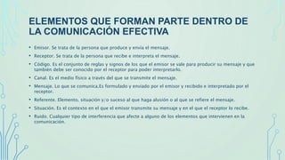 ELEMENTOS QUE FORMAN PARTE DENTRO DE
LA COMUNICACIÓN EFECTIVA
• Emisor. Se trata de la persona que produce y envía el mensaje.
• Receptor. Se trata de la persona que recibe e interpreta el mensaje.
• Código. Es el conjunto de reglas y signos de los que el emisor se vale para producir su mensaje y que
también debe ser conocido por el receptor para poder interpretarlo.
• Canal. Es el medio físico a través del que se transmite el mensaje.
• Mensaje. Lo que se comunica.Es formulado y enviado por el emisor y recibido e interpretado por el
receptor.
• Referente. Elemento, situación y/o suceso al que haga alusión o al que se refiere el mensaje.
• Situación. Es el contexto en el que el emisor transmite su mensaje y en el que el receptor lo recibe.
• Ruido. Cualquier tipo de interferencia que afecte a alguno de los elementos que intervienen en la
comunicación.
 