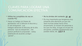CLAVES PARA LOGRAR UNA
COMUNICACIÓN EFECTIVA
• Utiliza los cumplidos de vez en
cuando ♥️😘
• Hacer un halago y/o frases de
aprobación van a reforzar el discurso y
lo van enriquecer. Los
halagos refuerzan el discurso de la otra
persona: “eso es estupendo”, “me
parece perfecta tu propuesta”, “estoy
totalmente de acuerdo contigo”,
“genial”…
• No te olvides del contexto 🏘️🏕️
• Es muy importante que tengamos muy
presente este elemento ya que nos
dará muchas pistas hacia cómo
encaminarlo: el número de personas a
los que me dirijo, el lugar en el que me
encuentro, posibles interferencias que
puedan darse, etc. 👨👩👧👦
 