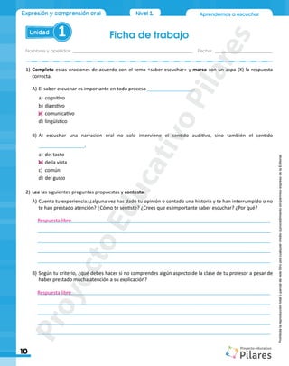 Aprendemos a escuchar
Ficha de trabajo
Nombres y apellidos:_________________________________________________ Fecha: ________________________
Unidad 1
10
Expresión y comprensión oral Nivel1
Prohibida
la
reproducción
total
o
parcial
de
este
libro
por
cualquier
medio
o
procedimiento
sin
permiso
expreso
de
la
Editorial.
1)	Completa estas oraciones de acuerdo con el tema «saber escuchar» y marca con un aspa (X) la respuesta
correcta.
A)	El saber escuchar es importante en todo proceso _________________.
a)	 cognitivo
b)	digestivo
c)	 comunicativo
d)	lingüístico
B)	Al escuchar una narración oral no solo interviene el sentido auditivo, sino también el sentido
_________________.
a)	 del tacto
b)	de la vista
c)	 común
d)	del gusto
2)	Lee las siguientes preguntas propuestas y contesta.
A)	Cuenta tu experiencia: ¿alguna vez has dado tu opinión o contado una historia y te han interrumpido o no
te han prestado atención? ¿Cómo te sentiste? ¿Crees que es importante saber escuchar? ¿Por qué?
	______________________________________________________________________________________
	______________________________________________________________________________________
	______________________________________________________________________________________
	______________________________________________________________________________________
	______________________________________________________________________________________
B)	Según tu criterio, ¿qué debes hacer si no comprendes algún aspecto de la clase de tu profesor a pesar de
haber prestado mucha atención a su explicación?
	______________________________________________________________________________________
	______________________________________________________________________________________
	______________________________________________________________________________________
	______________________________________________________________________________________
	______________________________________________________________________________________
Respuesta libre
Respuesta libre
P
r
o
y
e
c
t
o
E
d
u
c
a
t
i
v
o
P
i
l
a
r
e
s
 