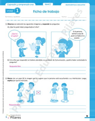 Aprendemos a escuchar
Ficha de trabajo
Unidad 1
Nombres y apellidos:_________________________________________________ Fecha: ________________________
11
Nivel 2
Expresión y comprensión oral
Prohibida
la
reproducción
total
o
parcial
de
este
libro
por
cualquier
medio
o
procedimiento
sin
permiso
expreso
de
la
Editorial.
1)	Observa con atención las siguientes imágenes y responde las preguntas:
A)	¿Qué le pudo haber preguntado el niño?
Es la persona,
animal o cosa de
quien se habla en la
oración.
B)	Si la niña que respondió no hubiera atendido a su profesor de Comunicación, ¿podría haber contestado la
pregunta?
	______________________________________________________________________________________
	______________________________________________________________________________________
	______________________________________________________________________________________
2)	Marca con un aspa (X) la imagen que te sugiere que la persona está escuchando a su interlocutor. Luego,
explica por qué la marcaste.
	______________________________________________________________________________________
	______________________________________________________________________________________
	______________________________________________________________________________________
¿Qué es
el sujeto?
Respuesta libre
Respuesta libre
P
r
o
y
e
c
t
o
E
d
u
c
a
t
i
v
o
P
i
l
a
r
e
s
 