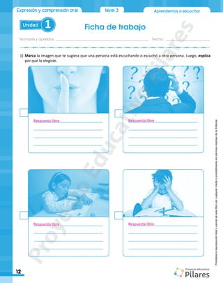 Ficha de trabajo
Nombres y apellidos:_________________________________________________ Fecha: ________________________
12
Aprendemos a escuchar
Unidad 1
Expresión y comprensión oral Nivel 3
Prohibida
la
reproducción
total
o
parcial
de
este
libro
por
cualquier
medio
o
procedimiento
sin
permiso
expreso
de
la
Editorial.
1)	Marca la imagen que te sugiera que una persona está escuchando o escuchó a otra persona. Luego, explica
por qué la elegiste.
_________________________________
_________________________________
_________________________________
_________________________________
_________________________________
_________________________________
_________________________________
_________________________________
_________________________________
_________________________________
_________________________________
_________________________________
_________________________________
_________________________________
_________________________________
_________________________________
Respuesta libre
Respuesta libre
Respuesta libre
Respuesta libre
P
r
o
y
e
c
t
o
E
d
u
c
a
t
i
v
o
P
i
l
a
r
e
s
 