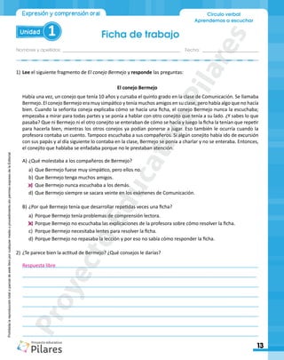 Ficha de trabajo
Nombres y apellidos:_________________________________________________ Fecha: ________________________
13
Unidad 1
Círculo verbal
Aprendemos a escuchar
Expresión y comprensión oral
Prohibida
la
reproducción
total
o
parcial
de
este
libro
por
cualquier
medio
o
procedimiento
sin
permiso
expreso
de
la
Editorial.
1)	Lee el siguiente fragmento de El conejo Bermejo y responde las preguntas:
El conejo Bermejo
Había una vez, un conejo que tenía 10 años y cursaba el quinto grado en la clase de Comunicación. Se llamaba
Bermejo. El conejo Bermejo era muy simpático y tenía muchos amigos en su clase, pero había algo que no hacía
bien. Cuando la señorita coneja explicaba cómo se hacía una ficha, el conejo Bermejo nunca la escuchaba;
empezaba a mirar para todas partes y se ponía a hablar con otro conejito que tenía a su lado. ¿Y sabes lo que
pasaba? Que ni Bermejo ni el otro conejito se enteraban de cómo se hacía y luego la ficha la tenían que repetir
para hacerla bien, mientras los otros conejos ya podían ponerse a jugar. Eso también le ocurría cuando la
profesora contaba un cuento. Tampoco escuchaba a sus compañeros. Si algún conejito había ido de excursión
con sus papás y al día siguiente lo contaba en la clase, Bermejo se ponía a charlar y no se enteraba. Entonces,
el conejito que hablaba se enfadaba porque no le prestaban atención.
A)	¿Qué molestaba a los compañeros de Bermejo?
a)	 Que Bermejo fuese muy simpático, pero ellos no.
b)	Que Bermejo tenga muchos amigos.
c)	 Que Bermejo nunca escuchaba a los demás.
d)	Que Bermejo siempre se sacara veinte en los exámenes de Comunicación.
B)		
¿Por qué Bermejo tenía que desarrollar repetidas veces una ficha?
a)	 Porque Bermejo tenía problemas de comprensión lectora.
b)	Porque Bermejo no escuchaba las explicaciones de la profesora sobre cómo resolver la ficha.
c)	 Porque Bermejo necesitaba lentes para resolver la ficha.
d)	Porque Bermejo no repasaba la lección y por eso no sabía cómo responder la ficha.
2)		
¿Te parece bien la actitud de Bermejo? ¿Qué consejos le darías?
________________________________________________________________________________________
________________________________________________________________________________________
_________________________________________________________________________________________
________________________________________________________________________________________
_________________________________________________________________________________________
________________________________________________________________________________________
________________________________________________________________________________________
________________________________________________________________________________________
_
Respuesta libre
P
r
o
y
e
c
t
o
E
d
u
c
a
t
i
v
o
P
i
l
a
r
e
s
 