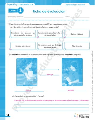 Nombres y apellidos:_________________________________________________ Fecha: ________________________
Ficha de evaluación
14
Aprendemos a escuchar
Unidad 1
Expresión y comprensión oral
Prohibida
la
reproducción
total
o
parcial
de
este
libro
por
cualquier
medio
o
procedimiento
sin
permiso
expreso
de
la
Editorial.
1)	Lee atentamente la pregunta y marca con un aspa (X) las respuestas correctas:
A)	¿Qué valores transmitimos cuando escuchamos a las personas?
Desinterés por conocer las
opiniones de las personas
Respeto a los demás
Cumplimiento con el derecho a
ser escuchados
No tenemos nada que decir, por
eso escuchamos
Buenos modales
Aburrimiento
2)	Completa los elementos de la comunicación en el siguiente gráfico y luego responde la pregunta:
_________________________________ _________________________________
______________________
A)	¿Se produce la comunicación? ¿Por qué?
	____________________________________________________________________________________
	____________________________________________________________________________________
	____________________________________________________________________________________
	____________________________________________________________________________________
emisor receptor
mensaje
Sí, porque hay un emisor que transmite un mensaje y un receptor que escucha el mensaje y lo interpreta.
P
r
o
y
e
c
t
o
E
d
u
c
a
t
i
v
o
P
i
l
a
r
e
s
 