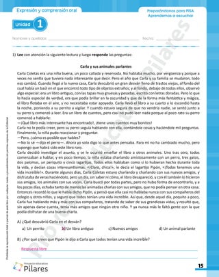 Nombres y apellidos:_________________________________________________ Fecha: ________________________
15
Unidad 1
Preparándonos para PISA
Aprendemos a escuchar
Expresión y comprensión oral
Prohibida
la
reproducción
total
o
parcial
de
este
libro
por
cualquier
medio
o
procedimiento
sin
permiso
expreso
de
la
Editorial.
1)	Lee con atención la siguiente lectura y luego responde las preguntas:
Carla y sus animales parlantes
Carla Coletas era una niña buena, un poco callada y reservada. No hablaba mucho, por vergüenza y porque a
veces no sentía que tuviera nada interesante que decir. Pero el año que Carla y su familia se mudaron, todo
eso cambió. Cuando llegó a la nueva casa, Carla descubrió un gran desván lleno de trastos viejos, al fondo del
cual había un baúl en el que encontró todo tipo de objetos extraños; y al fondo, debajo de todos ellos, observó
algo especial: era un libro antiguo, con las tapas muy gruesas y pesadas, escrito con letras doradas. Pero lo que
lo hacía especial de verdad, era que podía brillar en la oscuridad y que de la forma más fantástica y mágica,
el libro flotaba en el aire, y no necesitaba estar apoyado. Carla llevó el libro a su cuarto y lo escondió hasta
la noche, poniendo a su perrito a vigilar. Y cuando estuvo segura de que no vendría nadie, se sentó junto a
su perro y comenzó a leer. Era un libro de cuentos, pero casi no pudo leer nada porque al poco rato su perro
comenzó a hablarle:
―¡Qué libro más interesante has encontrado!, ¡tiene unos cuentos muy bonitos!
Carla no lo podía creer, pero su perro seguía hablando con ella, contándole cosas y haciéndole mil preguntas.
Finalmente, la niña pudo reaccionar y preguntar.
―Pero, ¿cómo es posible que hables?
―No lo sé ―dijo el perro―. Ahora yo solo digo lo que antes pensaba. Para mí no ha cambiado mucho, pero
supongo que habrá sido este libro raro.
Carla decidió investigar el asunto, y se le ocurrió enseñar el libro a otros animales. Uno tras otro, todos
comenzaban a hablar, y en poco tiempo, la niña estaba charlando amistosamente con un perro, tres gatos,
dos palomas, un periquito y cinco lagartijas. Todos ellos hablaban como si lo hubieran hecho durante toda
la vida, y decían cosas interesantísimas. «¡Claro, chica!», le decía el lagartijo Pipón, «¡Todos tenemos una
vida increíble!». Durante algunos días, Carla Coletas estuvo charlando y charlando con sus nuevos amigos, y
disfrutaba de veras haciéndolo, pero un día, sin saber ni cómo, el libro desapareció, y con él también lo hicieron
sus amigos, los animales con sus voces. Carla buscó por todas partes, pero no hubo forma de encontrarlo, y a
los pocos días, echaba tanto de menos las animadas charlas con sus amigos, que no podía pensar en otra cosa.
Entonces recordó lo que le había dicho Pipón, y pensó que ella casi no hablaba nunca con sus compañeros del
colegio y otros niños, y seguro que todos tenían una vida increíble. Así que, desde aquel día, poquito a poco,
Carla fue hablando más y más con sus compañeros, tratando de saber de sus grandiosas vidas, y resultó que,
sin apenas darse cuenta, tenía más amigos que ningún otro niño. Y ya nunca más le faltó gente con la que
podía disfrutar de una buena charla.
A)	¿Qué descubrió Carla en el desván?
a)	 Un perrito 	 b) Un libro antiguo 	 c) Nuevos amigos 	 d) Un animal parlante
B)	¿Por qué crees que Pipón le dijo a Carla que todos tenían una vida increíble?
	______________________________________________________________________________________
	______________________________________________________________________________________
Respuesta libre
P
r
o
y
e
c
t
o
E
d
u
c
a
t
i
v
o
P
i
l
a
r
e
s
 