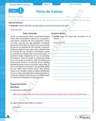 Leer es la clave
Ficha de trabajo
Nombres y apellidos:_________________________________________________ Fecha: ________________________
Unidad 1
16
Comprensión de textos Nivel1
Prohibida
la
reproducción
total
o
parcial
de
este
libro
por
cualquier
medio
o
procedimiento
sin
permiso
expreso
de
la
Editorial.
Antes de la lectura
1)	Responde. A partir del título, ¿puedes deducir el tema de la lectura? ¿Por qué?
_________________________________________________________________________________________
Después de la lectura
Nivel literal
3)	¿Qué deseos pidió Pedro?
______________________________________________________________________________________
_______________________________________________________________________________________
	
4)	¿Qué nombre le puso Pedro a su lancha?
______________________________________________________________________________________
_______________________________________________________________________________________	
Pedro, el pescador
Un día, en el puerto del Callao, un pescador llamado
Pedro salió muy temprano a pescar en su pequeña y
vieja lancha. Ya dentro del mar y dispuesto a lanzar
sus redes, escuchó que algo golpeaba la pequeña
lancha por el otro lado. Se acercó a ver y se dio cuenta
de que era un pececillo de color dorado. El pececito
estaba enredado en unas redes viejas y abandonadas
en el fondo del mar. Cuando se encontraba a punto
de colocarlo en el balde junto con los otros peces, el
pececito le habló: «Regrésame al mar y te concederé
tres deseos». Pedro se quedó en silencio pensando
en los tres deseos que pediría: «Mis tres deseos son
tener buenas ventas en el mercado, pescar siempre
abundantes peces y tener una lancha nueva», dijo. El
pez le concedió los tres deseos y desapareció. Desde
ese día, Pedro pesca muchos peces, tiene buenas
ventas en el mercado y todos se sienten asombrados
de que su viejo y pequeño bote se haya convertido en
una lancha moderna. Pedro le puso a su embarcación
el nombre de El Dorado en honor al pececito.
Durante la lectura
2)	Escribe todos los verbos que encuentres en la
lectura.
_________________________________________	
_________________________________________
	_________________________________________	
_________________________________________	
	_________________________________________	
	 _________________________________________
	_________________________________________	
_________________________________________
	_________________________________________
	_________________________________________	
_________________________________________
	_________________________________________
Respuesta libre
Respuesta libre
Pidió tener buenas ventas en el mercado, pescar siempre abundantes peces y tener una lancha nueva.
El Dorado.
P
r
o
y
e
c
t
o
E
d
u
c
a
t
i
v
o
P
i
l
a
r
e
s
 