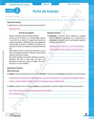 Ficha de trabajo
Unidad 1
Nombres y apellidos:_________________________________________________ Fecha: ________________________
17
Nivel 2
Comprensión de textos Leer es la clave
Prohibida
la
reproducción
total
o
parcial
de
este
libro
por
cualquier
medio
o
procedimiento
sin
permiso
expreso
de
la
Editorial.
Antes de la lectura
1)	Lee el título, ¿sobre qué crees que trata la lectura?
______________________________________________________________________________________
Después de la lectura
Nivel inferencial
3)	Según el texto, ¿qué podrían ser las judías? Escribe tu respuesta y luego busca esta palabra en el diccionario.
______________________________________________________________________________________
______________________________________________________________________________________
4)	Ubica la palabra saco en el texto, deduce sus significados y escríbelos. Usa el diccionario para ayudarte.
______________________________________________________________________________________
______________________________________________________________________________________
______________________________________________________________________________________
El lío de las palabras
Había un hombre que se llamaba Alberto.
Un día, se fue al banco 1 y cuando llegó al banco
2 se sentó en un banco 3. Luego fue al banco 4 y
le dijo un guardia: «¡Alto!¡Que eres alto, agáchate!
Está cerrado el banco 5. Siéntate en el banco 6».
Después se tomó un helado y se quedó helado de
frío.
Más tarde le llamó su mamá por el celular y con la
llama de fuego encendió un mechero. Hoy comerá
judías y mis tías son judías.
Mi madre trabaja en la tienda «Venda una venda».
Mientras ella lava la ropa sucia, yo cojo a mi
hermano, lo meto en un saco y le digo: «Te saco 1
del saco 2 si no te enfadas».
Durante la lectura
2)	Responde. ¿Cuántas veces aparece la palabra
banco? Busca su significado en el diccionario y
reconoce la acepción que le corresponde según el
contexto de la lectura.
_________________________________________
_________________________________________
_________________________________________
_________________________________________
_________________________________________
_________________________________________
Respuesta libre
Aparece 6 veces. Banco 1, 2, 4, 5 corresponden
a la entidad bancaria; y banco 3 y 6, al asiento.
Las judías son una especie de planta herbácea, cuyos frutos también son conocidos como frijoles, habas o
porotos. Judías también se refiere a mujeres del grupo étnico y religión judía.
Saco 1: del verbo sacar, primera persona, presente, singular
Saco 2: bolsa de tela
P
r
o
y
e
c
t
o
E
d
u
c
a
t
i
v
o
P
i
l
a
r
e
s
 