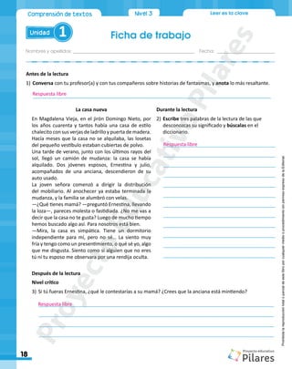 Ficha de trabajo
Nombres y apellidos:_________________________________________________ Fecha: ________________________
18
Unidad 1
Nivel 3
Comprensión de textos Leer es la clave
Prohibida
la
reproducción
total
o
parcial
de
este
libro
por
cualquier
medio
o
procedimiento
sin
permiso
expreso
de
la
Editorial.
La casa nueva
En Magdalena Vieja, en el jirón Domingo Nieto, por
los años cuarenta y tantos había una casa de estilo
chalecito con sus verjas de ladrillo y puerta de madera.
Hacía meses que la casa no se alquilaba, las losetas
del pequeño vestíbulo estaban cubiertas de polvo.
Una tarde de verano, junto con los últimos rayos del
sol, llegó un camión de mudanza: la casa se había
alquilado. Dos jóvenes esposos, Ernestina y julio,
acompañados de una anciana, descendieron de su
auto usado.
La joven señora comenzó a dirigir la distribución
del mobiliario. Al anochecer ya estaba terminada la
mudanza, y la familia se alumbró con velas.
―¿Qué tienes mamá? ―preguntó Ernestina, llevando
la loza―, pareces molesta o fastidiada. ¿No me vas a
decir que la casa no te gusta? Luego de mucho tiempo
hemos buscado algo así. Para nosotros está bien.
―Mira, la casa es simpática. Tiene un dormitorio
independiente para mí, pero no sé… La siento muy
fría y tengo como un presentimiento, o qué sé yo, algo
que me disgusta. Siento como si alguien que no eres
tú ni tu esposo me observara por una rendija oculta.
Durante la lectura
2)	Escribe tres palabras de la lectura de las que
desconozcas su significado y búscalas en el
diccionario.
_________________________________________
_________________________________________	
	_________________________________________
_________________________________________
_________________________________________	
	_________________________________________
_________________________________________
_________________________________________	
	_________________________________________
_________________________________________
_________________________________________	
	_________________________________________
Antes de la lectura
1)	Conversa con tu profesor(a) y con tus compañeros sobre historias de fantasmas, y anota lo más resaltante.
_______________________________________________________________________________________
Después de la lectura
Nivel crítico
3)	Si tú fueras Ernestina, ¿qué le contestarías a su mamá? ¿Crees que la anciana está mintiendo?
______________________________________________________________________________________
______________________________________________________________________________________
______________________________________________________________________________________
______________________________________________________________________________________
Respuesta libre
Respuesta libre
Respuesta libre
P
r
o
y
e
c
t
o
E
d
u
c
a
t
i
v
o
P
i
l
a
r
e
s
 