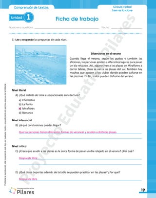 Ficha de trabajo
Nombres y apellidos:_________________________________________________ Fecha: ________________________
19
Unidad 1
Comprensión de textos Círculo verbal
Leer es la clave
Prohibida
la
reproducción
total
o
parcial
de
este
libro
por
cualquier
medio
o
procedimiento
sin
permiso
expreso
de
la
Editorial.
1)	Lee y responde las preguntas de cada nivel.
Diversiones en el verano
Cuando llega el verano, según los gustos y también las
aficiones, las personas acuden a diferentes lugares para pasar
un día relajado. Así, algunos van a las playas de Miraflores a
correr tablas, otros se van a las playas del sur. También hay
muchos que acuden a los clubes donde pueden bañarse en
las piscinas. En fin, todos pueden disfrutar del verano.
Nivel literal
A)	¿Qué distrito de Lima es mencionado en la lectura?
a)	 Chorrrillos
b)	La Punta
c)	 Miraflores
d)	Barranco
Nivel inferencial
B)	¿A qué conclusiones puedes llegar?
____________________________________________________________________________________
____________________________________________________________________________________
Nivel crítico
C)	¿Crees que acudir a las playas es la única forma de pasar un día relajado en el verano? ¿Por qué?
____________________________________________________________________________________
____________________________________________________________________________________
D)	¿Qué otros deportes además de la tabla se pueden practicar en las playas? ¿Por qué?
____________________________________________________________________________________
Que las personas tienen diferentes formas de veranear y acuden a distintas playas.
Respuesta libre
Respuesta libre
P
r
o
y
e
c
t
o
E
d
u
c
a
t
i
v
o
P
i
l
a
r
e
s
 
