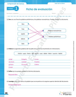 Nombres y apellidos:_________________________________________________ Fecha: ________________________
Ficha de evaluación
20
Unidad 1
Comprensión de textos Leer es la clave
Prohibida
la
reproducción
total
o
parcial
de
este
libro
por
cualquier
medio
o
procedimiento
sin
permiso
expreso
de
la
Editorial.
1)	Une con una línea las palabras polisémicas y las palabras monosémicas. Puedes emplear tu diccionario.
Palabras polisémicas
Palabras monosémicas
choclo – yuyo – llama – ágil – águila – casa – dedal – títere – susurro – ladrón
libro
hoja
zapato
sábana
bota
2)	Ordena las siguientes palabras del recuadro tal y como las encontrarías en el diccionario:
3)	Define con tus propias palabras el término diccionario.
_______________________________________________________________________________________
_______________________________________________________________________________________
4)	Investiga cómo se le llama a la palabra que se encuentra en la esquina superior derecha del diccionario.
_______________________________________________________________________________________
_______________________________________________________________________________________
_______________________________________________________________________________________
_______________________________________________________________________________________
_______________________________________________________________________________________
_______________________________________________________________________________________
Respuesta libre
Se llama palabra guía.
a) ágil	 		 b) águila		 c) casa			
d) choclo		 e) dedal 	 	 f) ladrón
g) llama		 h) susurro		 i) títere
j) yuyo
P
r
o
y
e
c
t
o
E
d
u
c
a
t
i
v
o
P
i
l
a
r
e
s
 