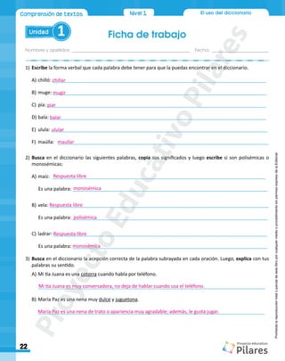 El uso del diccionario
Ficha de trabajo
Nombres y apellidos:_________________________________________________ Fecha: ________________________
Unidad 1
22
Nivel1
Nivel1
Comprensión de textos
Prohibida
la
reproducción
total
o
parcial
de
este
libro
por
cualquier
medio
o
procedimiento
sin
permiso
expreso
de
la
Editorial.
1)		Escribe la forma verbal que cada palabra debe tener para que la puedas encontrar en el diccionario.
A)	chilló: ________________________________________________________________________________
B)	muge: ________________________________________________________________________________
C)	pía: __________________________________________________________________________________
D)	bala: _________________________________________________________________________________
E)	 ulula: _________________________________________________________________________________
F)	 	maúlla: 	 _______________________________________________________________________________
2)	Busca en el diccionario las siguientes palabras, copia sus significados y luego escribe si son polisémicas o
monosémicas:
A)	maíz: ________________________________________________________________________________
	 Es una palabra: _________________________________________________________________________
B)	vela: __________________________________________________________________________________
	Es una palabra: _________________________________________________________________________
C)	ladrar: ________________________________________________________________________________
	 Es una palabra: _________________________________________________________________________
3)	Busca en el diccionario la acepción correcta de la palabra subrayada en cada oración. Luego, explica con tus
palabras su sentido.
A)	Mi tía Juana es una cotorra cuando habla por teléfono.
	 _____________________________________________________________________________________
B)	María Paz es una nena muy dulce y juguetona.
_____________________________________________________________________________________
chillar
mugir
piar
balar
ulular
maullar
Respuesta libre
Respuesta libre
Respuesta libre
monosémica
polisémica
monosémica
Mi tía Juana es muy conversadora, no deja de hablar cuando usa el teléfono.
María Paz es una nena de trato o apariencia muy agradable; además, le gusta jugar.
P
r
o
y
e
c
t
o
E
d
u
c
a
t
i
v
o
P
i
l
a
r
e
s
 