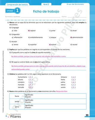 Ficha de trabajo
Unidad 1
Nombres y apellidos:_________________________________________________ Fecha: ________________________
23
El uso del diccionario
Comprensión de textos Nivel 2
Prohibida
la
reproducción
total
o
parcial
de
este
libro
por
cualquier
medio
o
procedimiento
sin
permiso
expreso
de
la
Editorial.
1)	Marca con un aspa (X) los términos que no se relacionen con las siguientes palabras, para ello emplea tu
diccionario.
A)	Congregar
a)	 citar	 b) separar	 c) juntar	 d) atraer
B)	Congestión
a)	 inflamación	 b) embotellamiento	 c) ataque	 d) administración
C)	Asustar
a)	 temer	 b) espantar	 c) animar	 d) recelar
2)		Explica por qué las palabras en negrita no corresponden al sentido de las oraciones.
A)	El pequeño zorro cayó en la cima de aquella montaña.
____________________________________________________________________________________
B)	Mi papá se cortó el dedo con el pico de la golondrina.
____________________________________________________________________________________
____________________________________________________________________________________
3)	Ordena las palabras del 1 al 10, según como aparecen en el diccionario.
		 humanitario	(___)						 lámpara	 (___)	
		 diluvio		 (___)						llanta		(___)	
		 conejera 	 (___)						paliza		(___)	
		 húmedo	 (___)						obeso		(___)	
		 zancada	 (___)						sesión		(___)	
4)	Busca estas palabras en el diccionario y crea oraciones con ellas.
fauna
Significado:
Oración:
senda
Significado:
Oración:
yerno
Significado:
Oración:
No tiene sentido, porque cima es la parte más alta de una montaña o cerro.
No tiene sentido, porque pico en este caso se está usando como la punta de una botella u objeto cuya
extremidad puede cortar.
3
2
1
4
10
5
6
8
7
9
Respuesta libre
P
r
o
y
e
c
t
o
E
d
u
c
a
t
i
v
o
P
i
l
a
r
e
s
 