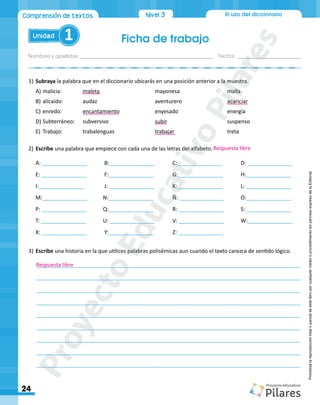 Ficha de trabajo
Nombres y apellidos:_________________________________________________ Fecha: ________________________
24
Unidad 1
El uso del diccionario
Comprensión de textos Nivel1
Nivel 3
Prohibida
la
reproducción
total
o
parcial
de
este
libro
por
cualquier
medio
o
procedimiento
sin
permiso
expreso
de
la
Editorial.
1)		Subraya la palabra que en el diccionario ubicarás en una posición anterior a la muestra.
A)	malicia: 		 maleta				 mayonesa			 malla
B)	alicaído:	
	
audaz				aventurero			acariciar
C)	enredo: 		 encantamiento		 enyesado			 energía
D)	Subterráneo:	 subversivo			 subir				 suspenso
E)	 Trabajo:		trabalenguas			trabajar			treta
2)	Escribe una palabra que empiece con cada una de las letras del alfabeto.
	A: _______________	 B:_______________	C:_______________	D: _______________
	E: _______________	 F:_______________	G:_______________	H:_______________
	I:_______________	 J: _______________	K:_______________	 L: _______________
	M:_______________	 N:_______________	Ñ: _______________	O:_______________
	P: _______________	 Q:_______________	R: _______________	S: _______________
	T: _______________	 U: _______________	V: _______________	W:_______________
	X: _______________	 Y:_______________	Z: _______________
	
3)	Escribe una historia en la que utilices palabras polisémicas aun cuando el texto carezca de sentido lógico.
________________________________________________________________________________________
________________________________________________________________________________________
________________________________________________________________________________________
________________________________________________________________________________________
________________________________________________________________________________________
________________________________________________________________________________________
________________________________________________________________________________________
________________________________________________________________________________________
________________________________________________________________________________________
Respuesta libre
Respuesta libre
P
r
o
y
e
c
t
o
E
d
u
c
a
t
i
v
o
P
i
l
a
r
e
s
 