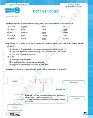 Ficha de trabajo
Nombres y apellidos:_________________________________________________ Fecha: ________________________
25
Unidad 1
El círculo verbal
El uso del diccionario
Comprensión de textos
Prohibida
la
reproducción
total
o
parcial
de
este
libro
por
cualquier
medio
o
procedimiento
sin
permiso
expreso
de
la
Editorial.
1)	Subraya la palabra que en el diccionario encontrarás inmediatamente después de la muestra.
A)	alondra:		 atuendo			 alojar				 allá
B)	trueno:		trineo				tronar				trusa
C)	llama:		llamarada			llamar				llantén
D)	chueco:		chuzo				chupar				chivo
E)	 pistola:		piscina				pistón				pistacho
2)	Busca en el diccionario el significado de las siguientes palabras. Marca con un aspa (X) la respuesta correcta.
A)	Retablo
a)	 Colección de figuras pintadas, que representan en serie una historia o suceso.
b)	Lugar cubierto en el que se encierra el ganado para su descanso y protección.
c)	 Pieza plana y delgada de madera.
B)	Criollo
a)	 Animal que se está criando.
b)	De algún país hispanoamericano o relativo a él.
c)	 Conjunto de costumbres y tradiciones de los criollos.
3)	Completa el diagrama correspondiente a las partes de una página en el diccionario.
Levantar-ley
léxico, ca. 1. adj. De los lexemas o relativo al vocabulario
de una lengua, región, comunidad, etc.
2. m. ling. Diccionario, libro en que se recogen y definen
las palabras.
Acepción
Entrada
Información
gramatical Palabras-guía
Artículo
P
r
o
y
e
c
t
o
E
d
u
c
a
t
i
v
o
P
i
l
a
r
e
s
 