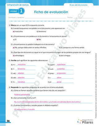 Nombres y apellidos:_________________________________________________ Fecha: ________________________
Ficha de evaluación
26
El uso del diccionario
Unidad 1
Comprensión de textos
Prohibida
la
reproducción
total
o
parcial
de
este
libro
por
cualquier
medio
o
procedimiento
sin
permiso
expreso
de
la
Editorial.
1)	Marca con un aspa (X) la respuesta correcta.
A)	Cuando busquemos una palabra en el diccionario, esta aparecerá en:
a) masculino			 b) femenino
B)	¿Encontraremos una palabra en el diccionario si la buscamos en plural?
a) Sí				b) No
C)	¿Encontraremos la palabra trabajaré en el diccionario?
a) No, porque debe estar en verbo infinitivo.			 b) Sí, porque es una forma verbal.
D)	¿Qué tipo de diccionario es aquel en el que encuentro el origen de las palabras propias de una lengua?
a) etimológico							 b) de la lengua
2)	Escribe qué significan las siguientes abreviaturas:
A)	m.: _____________________			F) superl.: ___________________
B)	f.: ______________________			G) sust.: ____________________
C)	adj.: ____________________			H) prep.: ____________________
D)	adv.: ___________________			I) v.: _______________________
E)	 tr.: _____________________			 J) pl.: _______________________
3)	Responde las siguientes preguntas de acuerdo con el tema estudiado:
A)	¿Cómo se llaman aquellas palabras que tienen más de una acepción?
	____________________________________________________________________________________
B)	¿Son consonantes la ch y la ll?
	____________________________________________________________________________________
C)	¿Cuántas consonantes y vocales posee el alfabeto español?
	____________________________________________________________________________________
masculino
femenino
adjetivo
adverbio
transitivo
superlativo
sustantivo
preposición
véase
plural
Palabras polisémicas
No, la ch está considerada dentro de la letra c y la ll está considerada dentro de la letra l.
22 consonantes y 5 vocales
P
r
o
y
e
c
t
o
E
d
u
c
a
t
i
v
o
P
i
l
a
r
e
s
 