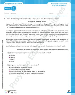 Nombres y apellidos:_________________________________________________ Fecha: ________________________
Preparándonos para PISA
El uso del diccionario
27
Unidad 1
Comprensión de textos
Prohibida
la
reproducción
total
o
parcial
de
este
libro
por
cualquier
medio
o
procedimiento
sin
permiso
expreso
de
la
Editorial.
1)	Lee con atención el siguiente texto narrativo y marca con un aspa (X) las respuestas correctas.
El origen de la palabra salario
La palabra salario deriva del latín salarium, que viene a significar algo parecido a pago por sal o pago de sal.
Para poder comprender el término, tenemos que remontarnos a la época del antiguo imperio egipcio, donde
a los trabajadores y a los soldados se les solía pagar con sal.
En el imperio egipcio la sal tenía mucho valor porque era una de las pocas formas de poder conservar la carne,
metiéndola en salazón. Por eso, los soldados recibían la sal como moneda de cambio: o bien la usaban ellos o
bien la vendían. Cuando cayó el imperio egipcio tras instaurarse el romano, estos siguieron usando la sal como
forma de pago, ya que aún era una gran forma de conservar la carne y demás productos perecederos.
Se construyó un camino que conectaba las salitreras de Ostia con la ciudad de Roma, al cual llamaron la Vía
Salaria. A los soldados romanos, que trabajaban en esta vía, también se les pagaba una parte del salario en sal.
A la parte que se le pagaba en sal se le llamaba salarium argentum.
La sal llegó a usarse incluso para comprar esclavos, y de aquí también viene la expresión «No vale su sal».
Adaptado. Recuperado de http://www.lavidacotidiana.es/el-origen-de-la-palabra-salario/
A)	¿Qué imperio empleó por primera vez a la sal como moneda de cambio?
a) romano
b) egipcio
c) incaico
d) chino
B)	¿Por qué era la sal tan importante en ese entonces?
a) Porque le daba el sabor a las comidas.
b) Porque era la única forma de pago.
c) Porque conservaba la carne y demás productos perecederos.
d) Porque no se devaluaba, no perdía su valor con el tiempo.
P
r
o
y
e
c
t
o
E
d
u
c
a
t
i
v
o
P
i
l
a
r
e
s
 