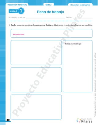 Ficha de trabajo
Nombres y apellidos:___________________________________________ Fecha: ______________________
30
Unidad 1
El cuento y su estructura
Producción de textos Nivel1
Nivel 3
Prohibida
la
reproducción
total
o
parcial
de
este
libro
por
cualquier
medio
o
procedimiento
sin
permiso
expreso
de
la
Editorial.
1)	Escribe un cuento considerando su estructura. Realiza un dibujo según el contenido del cuento que escribiste.
Realiza aquí tu dibujo:
Respuesta libre
P
r
o
y
e
c
t
o
E
d
u
c
a
t
i
v
o
P
i
l
a
r
e
s
 
