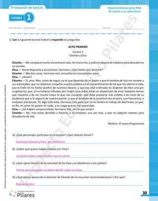 Nombres y apellidos:___________________________________________ Fecha: ______________________
Preparándonos para PISA
El cuento y su estructura
33
Unidad 1
Producción de textos
Prohibida
la
reproducción
total
o
parcial
de
este
libro
por
cualquier
medio
o
procedimiento
sin
permiso
expreso
de
la
Editorial.
1)	Lee la siguiente escena teatral y responde las preguntas:
ACTO PRIMERO
Escena II
Cleanto y Elisa
Cleanto.― Me complace mucho encontraros sola, hermana mía, y ardía en deseos de hablaros para descubriros
un secreto.
Elisa.― Heme dispuesta a escucharos, hermano. ¿Qué tenéis que decirme?
Cleanto.― Muchas cosas, hermana mía, envueltas en una palabra: amo.
Elisa.― ¿Amáis?
Cleanto.― Sí, amo. Mas, antes de seguir, ya sé que dependo de un padre y que el nombre de hijo me somete a
sus voluntades; que no debemos empeñar nuestra palabra sin el consentimiento de los que nos dieron la vida;
que el Cielo les ha hecho dueños de nuestros deseos, y que nos está ordenado no disponer de ellos sino por
su gobierno; que, al no hallarse influidos por ningún loco ardor, están en disposición de errar bastante menos
que nosotros y de ver mucho mejor lo que nos conviene; que debe prestarse más crédito a las luces de su
prudencia que a la ceguera de nuestra pasión, y que el arrebato de la juventud nos arrastra, con frecuencia, a
enojosos precipicios. Os digo todo esto, hermana mía, para que no os toméis el trabajo de decírmelo, ya que,
en fin, mi amor no quiere oír nada, y os ruego que no me reprendáis.
Elisa.― ¿Os habéis comprometido, hermano mío, con la que amáis?
Cleanto.― No; mas estoy decidido a hacerlo, y os emplazo, una vez más, a que no aleguéis razones para
disuadirme de ello.
Moliére, El avaro (fragmento)
A)	¿Qué personajes participan en la escena? ¿Qué relación tienen?
______________________________________________________________________________________
B)	¿Sobre qué quiere hablar Cleanto con Elisa?
______________________________________________________________________________________
C)	¿Qué opina Cleanto de la voluntad de los hijos y la obediencia a los padres?
______________________________________________________________________________________
D)	¿Qué opinas acerca de la decisión de Cleanto de no escuchar recomendaciones? ¿Por qué?
______________________________________________________________________________________
Participan Cleanto y Elisa. Son hermanos.
Le quiere hablar sobre el amor que él siente.
Piensa que los padres no deben decidir sobre sus hijos.
Respuesta libre.
P
r
o
y
e
c
t
o
E
d
u
c
a
t
i
v
o
P
i
l
a
r
e
s
 