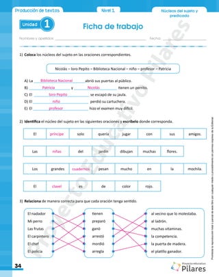 Ficha de trabajo
Nombres y apellidos:_________________________________________________ Fecha: ________________________
Unidad 1
34
Producción de textos Nivel1
Nivel 1 Núcleos del sujeto y
predicado
Prohibida
la
reproducción
total
o
parcial
de
este
libro
por
cualquier
medio
o
procedimiento
sin
permiso
expreso
de
la
Editorial.
1)	Coloca los núcleos del sujeto en las oraciones correspondientes.
Nicolás – loro Pepito – Biblioteca Nacional – niño – profesor – Patricia
2)	Identifica el núcleo del sujeto en las siguientes oraciones y escríbelo donde corresponda.
El solo quería jugar con sus amigos.
Los grandes pesan mucho en la mochila.
El es de color rojo.
Las del jardín dibujan muchas flores.
3)	Relaciona de manera correcta para que cada oración tenga sentido.
A)	La _________________________abrió sus puertas al público.
B)	____________________ y _____________________	tienen un perrito.
C)	El ___________________________ se escapó de su jaula.
D)	El ___________________________ perdió su cartuchera.
E)	 El ___________________________ hizo el examen muy difícil.
El nadador
Mi perro
Las frutas
El carpintero
El chef
El policía
tienen
preparó
ganó
arrestó
mordió
arregla
al vecino que lo molestaba.
al ladrón.
muchas vitaminas.
la competencia.
la puerta de madera.
el platillo ganador.
Biblioteca Nacional
Patricia Nicolás
loro Pepito
niño
profesor
príncipe
niñas
cuadernos
clavel
P
r
o
y
e
c
t
o
E
d
u
c
a
t
i
v
o
P
i
l
a
r
e
s
 