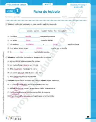 Nivel 2
Ficha de trabajo
Unidad 1
Nombres y apellidos:_________________________________________________ Fecha: ________________________
35
Producción de textos Núcleos del sujeto y
predicado
Prohibida
la
reproducción
total
o
parcial
de
este
libro
por
cualquier
medio
o
procedimiento
sin
permiso
expreso
de
la
Editorial.
A)	El médico _________________________ una vez a la semana.
B)		
Los bebés _________________________ todas las noches.
C)	Las personas _________________________	 y _________________________ por la mañana.
D)	En la iglesia las personas _________________________ mucho por su familia.
E)	 Yo ________________________ mucho todos los días.
2)	Subraya el núcleo del predicado en las siguientes oraciones.
A)	Mi mamá lavó toda su ropa en las bateas.
B)	Los muchachos prepararon su refresco.
C)	 Ellas escucharon música por la radio.
D)	Los padres enseñan cosas buenas a sus hijos.
E)	 Ayer vimos una película muy bonita.
3)	Encierra con un círculo el núcleo del sujeto y subraya, el del predicado.
A)	La ratona Antonia debía limpiar prolijamente su casa.
B)	A ella yo la detuve frente a la casa de mi madre para saludarla.
C)	Esa almohada la compró mi hermano el día de tu santo.
D)	Arturo Jiménez fue acusado por la policía de ser el homicida.
1)	Coloca el núcleo del predicado en cada oración según corresponda:
atendía – corrían – rezaban – lloran – leo – brincaban
atendía
lloran
brincaban corrían
rezaban
leo
P
r
o
y
e
c
t
o
E
d
u
c
a
t
i
v
o
P
i
l
a
r
e
s
 