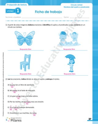 Ficha de trabajo
Nombres y apellidos:_________________________________________________ Fecha: ________________________
37
Unidad 1
Producción de textos Círculo verbal
Núcleos del sujeto y predicado
Prohibida
la
reproducción
total
o
parcial
de
este
libro
por
cualquier
medio
o
procedimiento
sin
permiso
expreso
de
la
Editorial.
1)	A partir de estas imágenes elabora oraciones e identifica el sujeto y el predicado. Luego, encierra en un
círculo sus núcleos.
A)	Susana lee un libro de aventuras.
B)	Mi madre irá al baile de máscaras.
C)	Un gran amigo trajo una linda noticia.
D)	Por las noches, mi hermano reza una oración.
E)	 Tú y Gabriel trabajan demasiado.
F)	 Encontraron sus mochilas, los niños.		
2)	Lee las oraciones, indica dónde se ubica el sujeto y subraya el núcleo.
_______________________________________ ________________________________________
________________________________________ ________________________________________
Respuesta libre Respuesta libre
Respuesta libre
s
s
s
s
s s
NS
NS
NS
NS
NS NS
NS
Respuesta libre
s
P
r
o
y
e
c
t
o
E
d
u
c
a
t
i
v
o
P
i
l
a
r
e
s
 