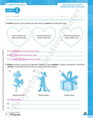 Nombres y apellidos:_________________________________________________ Fecha: ________________________
39
Unidad 1
Producción de textos Preparándonos para PISA
Núcleos del sujeto y predicado
Prohibida
la
reproducción
total
o
parcial
de
este
libro
por
cualquier
medio
o
procedimiento
sin
permiso
expreso
de
la
Editorial.
Prohibida
la
reproducción
total
o
parcial
de
este
libro
por
cualquier
medio
o
procedimiento
sin
permiso
expreso
de
la
Editorial.
1)	Escribe oraciones con las palabras de cada corazón y encierra los núcleos del sujeto.
Tiempo presente
A)	 				 B)	 				 C)	
Tiempo pasado Tiempo futuro
2)	Elabora oraciones a partir de las siguientes imágenes. Luego, identifica el sujeto y el predicado. Finalmente,
subraya el núcleo del predicado. Toma en cuenta los tiempos verbales.
María Paz premio el
recibió recitar por
señores noticia esos
altos escribieron esa
yo Daniela preparamos
bella y postre un la
A)	 _____________________________________________________________________________________
B)	 _____________________________________________________________________________________
C)	 _____________________________________________________________________________________
A)	____________________________________________________________________________________
B)	____________________________________________________________________________________
C)	____________________________________________________________________________________
Esos señores altos escribieron esa noticia.
María Paz recibió el premio por recitar.
La bella Daniela y yo preparamos un postre.
Respuesta libre
P
r
o
y
e
c
t
o
E
d
u
c
a
t
i
v
o
P
i
l
a
r
e
s
 