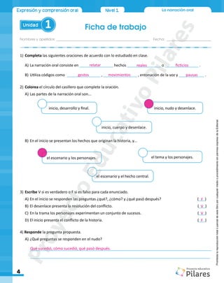 La narración oral
Ficha de trabajo
Nombres y apellidos:_________________________________________________ Fecha: ________________________
Unidad 1
4
Expresión y comprensión oral Nivel1
Prohibida
la
reproducción
total
o
parcial
de
este
libro
por
cualquier
medio
o
procedimiento
sin
permiso
expreso
de
la
Editorial.
1) Completa las siguientes oraciones de acuerdo con lo estudiado en clase.
A) La narración oral consiste en ________________ hechos ________________ o ________________ .
B) Utiliza códigos como ________________ , ________________ , entonación de la voz y ____________ .
2) Colorea el círculo del casillero que complete la oración.
A) Las partes de la narración oral son...
B) En el inicio se presentan los hechos que originan la historia, y...
3) Escribe V si es verdadero o F si es falso para cada enunciado.
A) En el inicio se responden las preguntas ¿qué?, ¿cómo? y ¿qué pasó después? (___)
B) El desenlace presenta la resolución del conflicto. (___)
C) En la trama los personajes experimentan un conjunto de sucesos. (___)
D) El inicio presenta el conflicto de la historia. (___)
4) Responde la pregunta propuesta.
A) ¿Qué preguntas se responden en el nudo?
______________________________________________________________________________________
______________________________________________________________________________________
inicio, desarrollo y final.
el escenario y los personajes.
inicio, cuerpo y desenlace.
el escenario y el hecho central.
inicio, nudo y desenlace.
el tema y los personajes.
F
F
V
V
Qué sucedió, cómo sucedió, qué pasó después.
relatar
gestos movimientos pausas
reales ficticios
P
r
o
y
e
c
t
o
E
d
u
c
a
t
i
v
o
P
i
l
a
r
e
s
 
