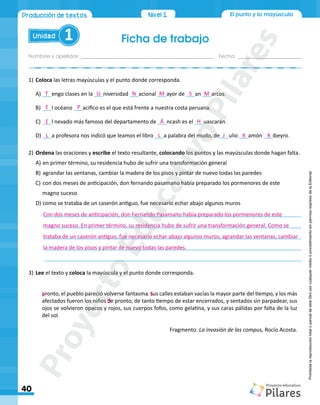 El punto y la mayúscula
Ficha de trabajo
Nombres y apellidos:_________________________________________________ Fecha: ________________________
Unidad 1
40
Producción de textos Nivel1
Prohibida
la
reproducción
total
o
parcial
de
este
libro
por
cualquier
medio
o
procedimiento
sin
permiso
expreso
de
la
Editorial.
1)		Coloca las letras mayúsculas y el punto donde corresponda.
A)	___engo clases en la ___niversidad ___acional ___ayor de ___an ___arcos
B)	___l océano ___acifico es el que está frente a nuestra costa peruana
C)	___l nevado más famoso del departamento de ___ncash es el ___uascarán
D)	___a profesora nos indicó que leamos el libro ___a palabra del mudo, de___ulio ___amón ___ibeyro
2)	Ordena las oraciones y escribe el texto resultante, colocando los puntos y las mayúsculas donde hagan falta.
A)	en primer término, su residencia hubo de sufrir una transformación general
B)	agrandar las ventanas, cambiar la madera de los pisos y pintar de nuevo todas las paredes
C)	con dos meses de anticipación, don fernando pasamano había preparado los pormenores de este
magno suceso
D)	como se trataba de un caserón antiguo, fue necesario echar abajo algunos muros
______________________________________________________________________________________
______________________________________________________________________________________
______________________________________________________________________________________
______________________________________________________________________________________
______________________________________________________________________________________
3)	Lee el texto y coloca la mayúscula y el punto donde corresponda.
pronto, el pueblo pareció volverse fantasma sus calles estaban vacías la mayor parte del tiempo, y los más
afectados fueron los niños de pronto, de tanto tiempo de estar encerrados, y sentados sin parpadear, sus
ojos se volvieron opacos y rojos, sus cuerpos fofos, como gelatina, y sus caras pálidas por falta de la luz
del sol
Fragmento. La invasión de las compus, Rocío Acosta.
Con dos meses de anticipación, don Fernando Pasamano había preparado los pormenores de este
magno suceso. En primer término, su residencia hubo de sufrir una transformación general. Como se
trataba de un caserón antiguo, fue necesario echar abajo algunos muros, agrandar las ventanas, cambiar
la madera de los pisos y pintar de nuevo todas las paredes.
P . S
.D
.
T
E
E
L
P
U N M
Á
L
H
J R R
S M .
.
.
.
P
r
o
y
e
c
t
o
E
d
u
c
a
t
i
v
o
P
i
l
a
r
e
s
 