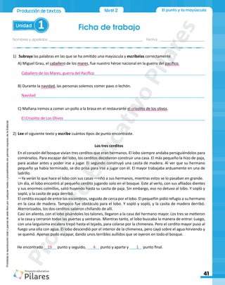 Ficha de trabajo
Unidad 1
Nombres y apellidos:_________________________________________________ Fecha: ________________________
41
Produccióndetextos Nivel 2 El punto y la mayúscula
Prohibida
la
reproducción
total
o
parcial
de
este
libro
por
cualquier
medio
o
procedimiento
sin
permiso
expreso
de
la
Editorial.
1)	 Subraya las palabras en las que se ha omitido una mayúscula y escríbelas correctamente.
A) Miguel Grau, el caballero de los mares, fue nuestro héroe nacional en la guerra del pacífico.
_______________________________________________________________________________________
B) Durante la navidad, las personas solemos comer pavo o lechón.
_______________________________________________________________________________________
C) Mañana iremos a comer un pollo a la brasa en el restaurante el crisolito de los olivos.
_______________________________________________________________________________________
2)	Lee el siguiente texto y escribe cuántos tipos de punto encontraste.
Los tres cerditos
En el corazón del bosque vivían tres cerditos que eran hermanos. El lobo siempre andaba persiguiéndolos para
comérselos. Para escapar del lobo, los cerditos decidieron construir una casa. El más pequeño la hizo de paja,
para acabar antes y poder irse a jugar. El segundo construyó una casita de madera. Al ver que su hermano
pequeño ya había terminado, se dio prisa para irse a jugar con él. El mayor trabajaba arduamente en una de
ladrillo.
—Ya verán lo que hace el lobo con sus casas —riñó a sus hermanos, mientras estos se lo pasaban en grande.
Un día, el lobo encontró al pequeño cerdito jugando solo en el bosque. Este al verlo, con sus afilados dientes
y sus enormes colmillos, salió huyendo hasta su casita de paja. Sin embargo, eso no detuvo al lobo. Y sopló y
sopló, y la casita de paja derribó.
El cerdito escapó de entre los escombros, seguido de cerca por el lobo. El pequeñín pidió refugio a su hermano
en la casa de madera. Tampoco fue obstáculo para el lobo. Y sopló y sopló, y la casita de madera derribó.
Aterrorizados, los dos cerditos salieron chillando de allí.
Casi sin aliento, con el lobo pisándoles los talones, llegaron a la casa del hermano mayor. Los tres se metieron
a la casa y cerraron todas las puertas y ventanas. Mientras tanto, el lobo buscaba la manera de entrar. Luego,
con una larguísima escalera trepó hasta el tejado, para colarse por la chimenea. Pero el cerdito mayor puso al
fuego una olla con agua. El lobo descendió por el interior de la chimenea, pero cayó sobre el agua hirviendo y
se quemó. Apenas pudo escapar, dando unos terribles aullidos que se oyeron en todo el bosque.
He encontrado ______ punto y seguido, ______ punto y aparte y ______ punto final.
Caballero de los Mares, guerra del Pacífico
Navidad
El Crisolito de Los Olivos
19 4 1
P
r
o
y
e
c
t
o
E
d
u
c
a
t
i
v
o
P
i
l
a
r
e
s
 