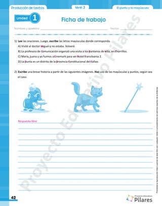 Ficha de trabajo
Nombres y apellidos:_________________________________________________ Fecha: ________________________
42
Unidad 1
El punto y la mayúscula
Producción de textos Nivel 3
Prohibida
la
reproducción
total
o
parcial
de
este
libro
por
cualquier
medio
o
procedimiento
sin
permiso
expreso
de
la
Editorial.
1)	Lee las oraciones. Luego, escribe las letras mayúsculas donde corresponda.
A) Visité al doctor miguel y no estaba. Volveré.
B) La profesora de comunicación organizó una visita a los pantanos de villa, en chorrillos.
C) María, juana y yo fuimos a cinemark para ver hotel transilvania 2.
D) La punta es un distrito de la provincia constitucional del callao.
2)	Escribe una breve historia a partir de las siguientes imágenes. Haz uso de las mayúsculas y puntos, según sea
el caso.
________________________________________________________________________________________
________________________________________________________________________________________
________________________________________________________________________________________
________________________________________________________________________________________
________________________________________________________________________________________
________________________________________________________________________________________
________________________________________________________________________________________
________________________________________________________________________________________
________________________________________________________________________________________
________________________________________________________________________________________
________________________________________________________________________________________
________________________________________________________________________________________
________________________________________________________________________________________
Respuesta libre
M
C P V C
J C H T
P P C C
P
r
o
y
e
c
t
o
E
d
u
c
a
t
i
v
o
P
i
l
a
r
e
s
 