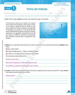 Ficha de trabajo
Nombres y apellidos:_________________________________________________ Fecha: ________________________
43
Unidad 1
Círculo verbal
El punto y la mayúscula
Producción de textos
Prohibida
la
reproducción
total
o
parcial
de
este
libro
por
cualquier
medio
o
procedimiento
sin
permiso
expreso
de
la
Editorial.
1)	Lee el texto. Luego, coloca los puntos y las mayúsculas según corresponda.
En la casa de la colina vive un pastor con su perro
por la mañana muy temprano, sale el pastor a llevar
a sus ovejas al campo el perro le ayuda en esta
tarea y además le ofrece compañía y amistad para
el mediodía, ya ha vuelto a su casa el nombre del
pastoresantonioenlastardes,enquevoyavisitarlo,
suelo tener una agradable conversación con él allí
me relata sus andanzas, aventuras y desventuras
Me complace la vida sencilla y reposada de este
hombre
2)	Marca con un aspa (X) las alternativas en las que se ha hecho un uso incorrecto del punto y corrígelas líneas
abajo.
A) Hola. ¿Cómo estás?.
B) El señor Rodrigo ganó S/. 1, 500 en la lotería El trébol.
C) La O.N.U. es un organismo que vela por la paz mundial.
D) La abreviatura de señorita es Srta.
A) ______________________________________________________________________________________
B) ______________________________________________________________________________________
C) ______________________________________________________________________________________
3)	Escribe un breve texto en el que se haga uso del punto y seguido, punto y aparte, y punto final. Luego, encierra
estos signos de puntuación con un círculo.
________________________________________________________________________________________
________________________________________________________________________________________
________________________________________________________________________________________
________________________________________________________________________________________
P
. E
. E
.
.
.E
. A
Hola, ¿cómo estás?
El señor Rodrigo ganó S/.1500 en la lotería El trébol.
La ONU es un organismo que vela por la paz mundial.
Respuesta libre
.P
A
.
P
r
o
y
e
c
t
o
E
d
u
c
a
t
i
v
o
P
i
l
a
r
e
s
 