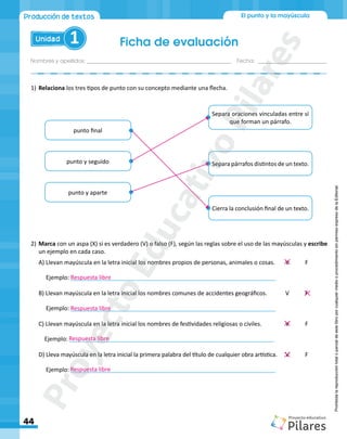 Nombres y apellidos:_________________________________________________ Fecha: ________________________
Ficha de evaluación
44
El punto y la mayúscula
Unidad 1
Producción de textos
Prohibida
la
reproducción
total
o
parcial
de
este
libro
por
cualquier
medio
o
procedimiento
sin
permiso
expreso
de
la
Editorial.
1)	Relaciona los tres tipos de punto con su concepto mediante una flecha.
2)	Marca con un aspa (X) si es verdadero (V) o falso (F), según las reglas sobre el uso de las mayúsculas y escribe
un ejemplo en cada caso.
A) Llevan mayúscula en la letra inicial los nombres propios de personas, animales o cosas.	 V 	 F
Ejemplo: _______________________________________________________________
B) Llevan mayúscula en la letra inicial los nombres comunes de accidentes geográficos.	 V	 F
Ejemplo: _______________________________________________________________
C) Llevan mayúscula en la letra inicial los nombres de festividades religiosas o civiles.		 V	 F
Ejemplo: _______________________________________________________________
D) Lleva mayúscula en la letra inicial la primera palabra del título de cualquier obra artística.	 V	 F
Ejemplo: _______________________________________________________________
punto final
Separa oraciones vinculadas entre sí
que forman un párrafo.
Separa párrafos distintos de un texto.
Cierra la conclusión final de un texto.
punto y aparte
punto y seguido
Respuesta libre
Respuesta libre
Respuesta libre
Respuesta libre
P
r
o
y
e
c
t
o
E
d
u
c
a
t
i
v
o
P
i
l
a
r
e
s
 