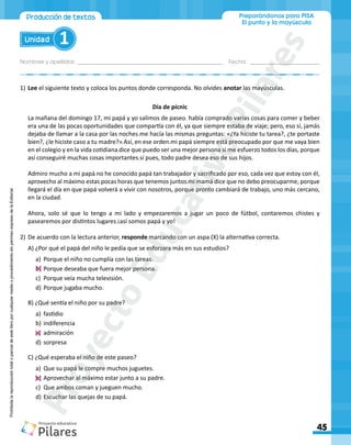 Nombres y apellidos:_________________________________________________ Fecha: ________________________
Preparándonos para PISA
El punto y la mayúscula
45
Unidad 1
Produccióndetextos
Prohibida
la
reproducción
total
o
parcial
de
este
libro
por
cualquier
medio
o
procedimiento
sin
permiso
expreso
de
la
Editorial.
1)	Lee el siguiente texto y coloca los puntos donde corresponda. No olvides anotar las mayúsculas.
Día de pícnic
La mañana del domingo 17, mi papá y yo salimos de paseo había comprado varias cosas para comer y beber
era una de las pocas oportunidades que compartía con él, ya que siempre estaba de viaje; pero, eso sí, jamás
dejaba de llamar a la casa por las noches me hacía las mismas preguntas: «¿Ya hiciste tu tarea?, ¿te portaste
bien?, ¿le hiciste caso a tu madre?» Así, en ese orden mi papá siempre está preocupado por que me vaya bien
en el colegio y en la vida cotidiana dice que puedo ser una mejor persona si me esfuerzo todos los días, porque
así conseguiré muchas cosas importantes sí pues, todo padre desea eso de sus hijos
Admiro mucho a mi papá no he conocido papá tan trabajador y sacrificado por eso, cada vez que estoy con él,
aprovecho al máximo estas pocas horas que tenemos juntos mi mamá dice que no debo preocuparme, porque
llegará el día en que papá volverá a vivir con nosotros, porque pronto cambiará de trabajo, uno más cercano,
en la ciudad
Ahora, solo sé que lo tengo a mi lado y empezaremos a jugar un poco de fútbol, contaremos chistes y
pasearemos por distintos lugares ¡así somos papá y yo!
2)	De acuerdo con la lectura anterior, responde marcando con un aspa (X) la alternativa correcta.
A) ¿Por qué el papá del niño le pedía que se esforzara más en sus estudios?
a)	 Porque el niño no cumplía con las tareas.
b)	Porque deseaba que fuera mejor persona.
c)	 Porque veía mucha televisión.
d)	Porque jugaba mucho.
B) ¿Qué sentía el niño por su padre?
a)	 fastidio
b)	indiferencia
c)	 admiración
d)	sorpresa
C) ¿Qué esperaba el niño de este paseo?
a)	 Que su papá le compre muchos juguetes.
b)	Aprovechar al máximo estar junto a su padre.
c)	 Que ambos coman y jueguen mucho.
d)	Escuchar las quejas de su papá.
. .
.
.
.
. .
. .
.
.
.
.
P
r
o
y
e
c
t
o
E
d
u
c
a
t
i
v
o
P
i
l
a
r
e
s
 