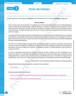 Redacto un cuento
Ficha de trabajo
Nombres y apellidos:_________________________________________________ Fecha: ________________________
Unidad 1
46
Nivel1
Producción de textos
Prohibida
la
reproducción
total
o
parcial
de
este
libro
por
cualquier
medio
o
procedimiento
sin
permiso
expreso
de
la
Editorial.
1)	Lee el siguiente cuento regional, reconoce en él los elementos de un cuento y responde las preguntas.
Tito y el caimán
Tito era manco de la mano derecha. Sin embargo, era el más travieso del pueblo. Con el muñón golpeaba a
todo el mundo. Nunca estaba quieto. «¡Manco! ¡Manco!», le decían sus camaradas de la escuela en son de
insulto, de burla, hasta que una tarde el maestro les relató en el patio la acción en que Tito perdió la mano.
Tito y Vero fueron a arponear al pez paiche de los ríos. Iban por el río en una pequeña canoa: Tito en la proa
y Vero en la popa.
La embarcación iba río abajo, pasando a velocidad por los sectores correntosos. Debían pescar en un lago de
selva adentro, donde había mucho paiche. Cuando llegaron al brazo de agua que une el caudaloso río con el
lago, entrando en él como por un canal; este canal era tan estrecho que las ramas de los árboles chicoteaban
la canoa, amenazando voltearla.
Tito y Yero eran expertos bogas. Con gran pericia sorteaban los peligros. De pronto un inmenso claro, lleno de
luz, hirió sus ojos: era el lago que, bañado por el alegre sol mañanero, semejaba un descomunal espejo dentro
del bosque. Una vez en el lago, los muchachos se aprestaron a pescar: Tito debía arponear y Vero manejar la
canoa con el remo.
La canoa se deslizaba suavemente por el lago al esfuerzo de Vero, mientras que Tito, arrodillado, con el
arpón en la mano y a ras del agua iba atento para prenderlo en el lomo del paiche que se presentara. Pero,
inesperadamente un caimán sacó a Tito de la canoa, mordiéndole el brazo, y lo hundió en el lago. Vero se
quedó de pie, con el remo en la mano. Tito estaba luchando con el hambriento caimán en el fondo del lago.
Francisco Izquierdo Ríos. Cuento extraído de Mitos, leyendas y cuentos peruanos
A) ¿Qué tipo de texto acabas de leer? ¿Es un poema? ¿Es una noticia?
	______________________________________________________________________________________
B) ¿Qué características tiene el texto?
	______________________________________________________________________________________
	______________________________________________________________________________________
Es un cuento.
Tiene un inicio, un desarrollo donde se cuenta lo que les sucedió a los personajes y un desenlace
donde encontramos la solución al problema expuesto.
P
r
o
y
e
c
t
o
E
d
u
c
a
t
i
v
o
P
i
l
a
r
e
s
 