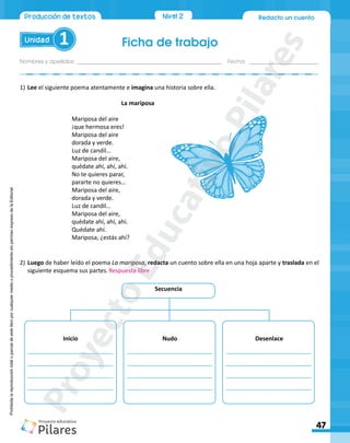 Ficha de trabajo
Unidad 1
Nombres y apellidos:_________________________________________________ Fecha: ________________________
47
Redacto un cuento
Nivel 2
Producción de textos
Prohibida
la
reproducción
total
o
parcial
de
este
libro
por
cualquier
medio
o
procedimiento
sin
permiso
expreso
de
la
Editorial.
1)	Lee el siguiente poema atentamente e imagina una historia sobre ella.
La mariposa
Mariposa del aire
¡que hermosa eres!
Mariposa del aire
dorada y verde.
Luz de candil…
Mariposa del aire,
quédate ahí, ahí, ahí.
No te quieres parar,
pararte no quieres…
Mariposa del aire,
dorada y verde.
Luz de candil…
Mariposa del aire,
quédate ahí, ahí, ahí.
Quédate ahí.
Mariposa, ¿estás ahí?
2)	Luego de haber leído el poema La mariposa, redacta un cuento sobre ella en una hoja aparte y traslada en el
siguiente esquema sus partes.
Secuencia
__________________________
__________________________
__________________________
__________________________
__________________________
__________________________
__________________________
__________________________
__________________________
__________________________
__________________________
__________________________
Inicio Nudo Desenlace
Respuesta libre
P
r
o
y
e
c
t
o
E
d
u
c
a
t
i
v
o
P
i
l
a
r
e
s
 