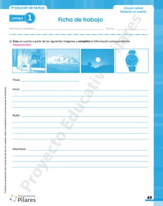 Ficha de trabajo
Nombres y apellidos:_________________________________________________ Fecha: ________________________
49
Unidad 1
Círculo verbal
Redacto un cuento
Producción de textos
Prohibida
la
reproducción
total
o
parcial
de
este
libro
por
cualquier
medio
o
procedimiento
sin
permiso
expreso
de
la
Editorial.
1)	Crea un cuento a partir de las siguientes imágenes y completa la información correspondiente.
Título: ______________________________________
Inicio: ___________________________________________________________________________________
_________________________________________________________________________________________
_________________________________________________________________________________________
_________________________________________________________________________________________
Nudo: ___________________________________________________________________________________
_________________________________________________________________________________________
_________________________________________________________________________________________
_________________________________________________________________________________________
_________________________________________________________________________________________
Desenlace: _______________________________________________________________________________
_________________________________________________________________________________________
_________________________________________________________________________________________
_________________________________________________________________________________________
Respuesta libre
P
r
o
y
e
c
t
o
E
d
u
c
a
t
i
v
o
P
i
l
a
r
e
s
 