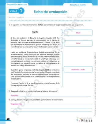 Nombres y apellidos:_________________________________________________ Fecha: ________________________
Ficha de evaluación
50
Redacto un cuento
Unidad 1
Producción de textos
Prohibida
la
reproducción
total
o
parcial
de
este
libro
por
cualquier
medio
o
procedimiento
sin
permiso
expreso
de
la
Editorial.
1)	El siguiente cuento está incompleto. Señala los nombres de las partes del cuento que sí aparecen.
2)	Responde. ¿Cuál es el nombre de la parte faltante del cuento?
_______________________________________________________________________________________
3)	Con ayuda de tu imaginación, escribe la parte faltante de esta historia.
________________________________________________________________________________________
________________________________________________________________________________________
________________________________________________________________________________________
Cupido
Ni bien se recibió en la Escuela de Ángeles, Cupido 1238 fue
destinado a formar parejas de enamorados en el barrio de
Almagro. Para provocar el enamoramiento, Cupido 1238 tenía
que aprovechar el momentos en que un hombre y una mujer se
encontraran cerca para acertarles un flechazo en sus corazones.
Había un problema: la puntería de Cupido era pésima. En su
primera semana como encargado del amor en Almagro, Cupido
1238habíadisparadotanmalquelosvecinosestabanasombrados:
un señor calvo se había enamorado de una frágil estatua; y una
chica andaba de novia con un teléfono público; un doberman se
quería casar con una enfermera; un policía le mandaba carta de
amor a una ráfaga de aire fresco.
Cuando la gente empezó a protestar, Cupido 1238 se sintió muy
mal.TambiénfueronapresentarlessusquejaselCupidoencargado
del amor entre perros y el responsable del amor entre objetos.
¿Por qué se metía donde no le correspondía?, le increpaban los
otros cupidos.
Entonces, Cupido 1238 se quedó sentadito en una hamaca de la
plaza y dejó de arrojar flechas...
Inicio
Desarrollo y nudo
Desenlace
Respuesta libre
Título
P
r
o
y
e
c
t
o
E
d
u
c
a
t
i
v
o
P
i
l
a
r
e
s
 