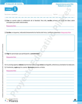 Nombres y apellidos:_________________________________________________ Fecha: ________________________
Preparándonos para PISA
Redacto un cuento
51
Unidad 1
Producción de textos
Producción de textos
Producción de textos
Prohibida
la
reproducción
total
o
parcial
de
este
libro
por
cualquier
medio
o
procedimiento
sin
permiso
expreso
de
la
Editorial.
1)	Crea un cuento sobre la celebración de la Navidad. Para ello, escribe primero una lluvia de ideas sobre
conceptos que estén relacionados.
________________________________________________________________________________________
________________________________________________________________________________________
2)	Escribe un esquema, indicando brevemente los hechos del inicio, conflicto y desenlace.
3)	Elige los personajes que participarán y caracterízalos.
________________________________________________________________________________________
________________________________________________________________________________________
4)	Enunahojaaparte,redactaelprimerborradoryluegorevisalaortografía,coherenciayclaridadenlaredacción.
5)	Finalmente, copia aquí tu cuento. Recuerda ponerle un título.
________________________________________________________________________________________
________________________________________________________________________________________
________________________________________________________________________________________
________________________________________________________________________________________
________________________________________________________________________________________
________________________________________________________________________________________
________________________________________________________________________________________
________________________________________________________________________________________
________________________________________________________________________________________
Respuesta libre
Respuesta libre
Respuesta libre
Respuesta libre
P
r
o
y
e
c
t
o
E
d
u
c
a
t
i
v
o
P
i
l
a
r
e
s
 