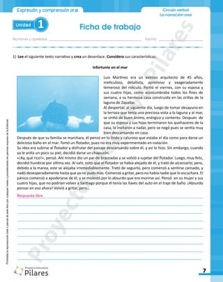 Ficha de trabajo
Nombres y apellidos:_________________________________________________ Fecha: ________________________
7
Unidad 1
Círculo verbal
La narración oral
Expresión y comprensión oral
Prohibida
la
reproducción
total
o
parcial
de
este
libro
por
cualquier
medio
o
procedimiento
sin
permiso
expreso
de
la
Editorial.
Infortunio en el mar
Luis Martínez era un exitoso arquitecto de 45 años,
meticuloso, detallista, aprensivo y exageradamente
temeroso del ridículo. Partió el viernes, con su esposa y
sus cuatro hijas, como acostumbraba todos los fines de
semana, a su hermosa casa construida en las orillas de la
laguna de Zapallar.
Al despertar, al siguiente día, luego de tomar desayuno en
la terraza que tenía una preciosa vista a la laguna y al mar,
se sintió de buen ánimo, enérgico y contento. Después de
que su esposa y sus hijas terminaron los quehaceres de la
casa, lo invitaron a nadar, pero se negó pues se sentía muy
bien descansando en casa.
Después de que su familia se marchara, él pensó en lo lindo y caluroso que estaba el día como para darse un
delicioso baño en el mar. Tomó un flotador, pues no era muy experimentado en natación.
Su idea era subirse al flotador y disfrutar del paisaje descansando sobre él, y así lo hizo. Sin embargo, cuando
ya le ardía un poco su piel, decidió darse un chapuzón.
«¡Ay, qué rico!», pensó. Ahí mismo dio un par de braceadas y se volvió a sujetar del flotador. Luego, muy feliz,
decidió hundirse por última vez. Al salir, notó que el flotador se había alejado de él, y trató de alcanzarlo; pero,
debido a la marea, este se alejaba irremediablemente. Trató de seguirlo, pero comenzó a sentirse cansado, y
nadó desesperadamente hasta que ya no pudo más. Comenzó a gritar, pero no había nadie que lo escuchara. El
pánico comenzó a apoderarse de él, y se molestó por lo absurdo que era morirse así. Pensó en su mujer y sus
cuatro hijas, que no podrían volver a Santiago porque él tenía las llaves del auto en el traje de baño. ¡Absurdo
pensar en eso ahora! Volvió a gritar, pero…
1)	Lee el siguiente texto narrativo y crea un desenlace. Considera sus características.
________________________________________________________________________________________
________________________________________________________________________________________
________________________________________________________________________________________
________________________________________________________________________________________
________________________________________________________________________________________
________________________________________________________________________________________
________________________________________________________________________________________
________________________________________________________________________________________
________________________________________________________________________________________
Respuesta libre
P
r
o
y
e
c
t
o
E
d
u
c
a
t
i
v
o
P
i
l
a
r
e
s
 
