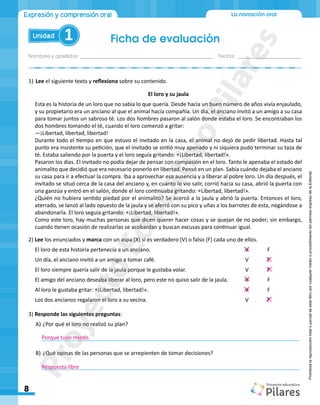 Nombres y apellidos:_________________________________________________ Fecha: ________________________
Ficha de evaluación
8
Unidad 1
La narración oral
Expresión y comprensión oral
Prohibida
la
reproducción
total
o
parcial
de
este
libro
por
cualquier
medio
o
procedimiento
sin
permiso
expreso
de
la
Editorial.
1)	Lee el siguiente texto y reflexiona sobre su contenido.
El loro y su jaula
Esta es la historia de un loro que no sabía lo que quería. Desde hacía un buen número de años vivía enjaulado,
y su propietario era un anciano al que el animal hacía compañía. Un día, el anciano invitó a un amigo a su casa
para tomar juntos un sabroso té. Los dos hombres pasaron al salón donde estaba el loro. Se encontraban los
dos hombres tomando el té, cuando el loro comenzó a gritar:
―¡Libertad, libertad, libertad!
Durante todo el tiempo en que estuvo el invitado en la casa, el animal no dejó de pedir libertad. Hasta tal
punto era insistente su petición, que el invitado se sintió muy apenado y ni siquiera pudo terminar su taza de
té. Estaba saliendo por la puerta y el loro seguía gritando: «¡Libertad, libertad!».
Pasaron los días. El invitado no podía dejar de pensar con compasión en el loro. Tanto le apenaba el estado del
animalito que decidió que era necesario ponerlo en libertad. Pensó en un plan. Sabía cuándo dejaba el anciano
su casa para ir a efectuar la compra. Iba a aprovechar esa ausencia y a liberar al pobre loro. Un día después, el
invitado se situó cerca de la casa del anciano y, en cuanto lo vio salir, corrió hacia su casa, abrió la puerta con
una ganzúa y entró en el salón, donde el loro continuaba gritando: «Libertad, libertad!».
¿Quién no hubiera sentido piedad por el animalito? Se acercó a la jaula y abrió la puerta. Entonces el loro,
aterrado, se lanzó al lado opuesto de la jaula y se aferró con su pico y uñas a los barrotes de esta, negándose a
abandonarla. El loro seguía gritando: «¡Libertad, libertad!».
Como este loro, hay muchas personas que dicen querer hacer cosas y se quejan de no poder; sin embargo,
cuando tienen ocasión de realizarlas se acobardan y buscan excusas para continuar igual.
2) Lee los enunciados y marca con un aspa (X) si es verdadero (V) o falso (F) cada uno de ellos.
	 El loro de esta historia pertenecía a un anciano.		 				V 	 F 		
	 Un día, el anciano invitó a un amigo a tomar café.					 V 	 F 		
	 El loro siempre quería salir de la jaula porque le gustaba volar.				 V 	 F
	 El amigo del anciano deseaba liberar al loro, pero este no quiso salir de la jaula. 	 V 	 F 		
	 Al loro le gustaba gritar: «¡Libertad, libertad!». 						 V 	 F 		
	 Los dos ancianos regalaron el loro a su vecina.						 V 	 F 		
3) Responde las siguientes preguntas:
A)	¿Por qué el loro no realizó su plan?
	______________________________________________________________________________________
B)	¿Qué opinas de las personas que se arrepienten de tomar decisiones?
	______________________________________________________________________________________
Porque tuvo miedo.
Respuesta libre
P
r
o
y
e
c
t
o
E
d
u
c
a
t
i
v
o
P
i
l
a
r
e
s
 