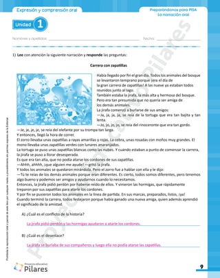 Nombres y apellidos:_________________________________________________ Fecha: ________________________
9
Unidad 1
Preparándonos para PISA
La narración oral
Expresión y comprensión oral
Prohibida
la
reproducción
total
o
parcial
de
este
libro
por
cualquier
medio
o
procedimiento
sin
permiso
expreso
de
la
Editorial.
1)	Lee con atención la siguiente narración y responde las preguntas:
Carrera con zapatillas
Había llegado por fin el gran día. Todos los animales del bosque
se levantaron temprano porque ¡era el día de
la gran carrera de zapatillas! A las nueve ya estaban todos
reunidos junto al lago.
También estaba la jirafa, la más alta y hermosa del bosque.
Pero era tan presumida que no quería ser amiga de
los demás animales.
La jirafa comenzó a burlarse de sus amigos:
―Ja, ja, ja, ja, se reía de la tortuga que era tan bajita y tan
lenta.
―Jo, jo, jo, jo, se reía del rinoceronte que era tan gordo.
―Je, je, je, je, se reía del elefante por su trompa tan larga.
Y entonces, llegó la hora de correr.
El zorro llevaba unas zapatillas a rayas amarillas y rojas. La cebra, unas rosadas con moños muy grandes. El
mono llevaba unas zapatillas verdes con lunares anaranjados.
La tortuga se puso unas zapatillas blancas como las nubes. Y cuando estaban a punto de comenzar la carrera,
la jirafa se puso a llorar desesperada.
Es que era tan alta, que no podía atarse los cordones de sus zapatillas.
―Ahhh, ahhhh, ¡que alguien me ayude! ―gritó la jirafa.
Y todos los animales se quedaron mirándola. Pero el zorro fue a hablar con ella y le dijo:
―Tú te reías de los demás animales porque eran diferentes. Es cierto, todos somos diferentes, pero tenemos
algo bueno y podemos ser amigos y ayudarnos cuando lo necesitamos.
Entonces, la jirafa pidió perdón por haberse reído de ellos. Y vinieron las hormigas, que rápidamente
treparon por sus zapatillas para atarle los cordones.
Y por fin se pusieron todos los animales en la línea de partida. En sus marcas, preparados, listos, ¡ya!
Cuando terminó la carrera, todos festejaron porque había ganado una nueva amiga, quien además aprendió
el significado de la amistad.
A)	¿Cuál es el conflicto de la historia?
	____________________________________________________________________________________
B)	¿Cuál es el desenlace?
	____________________________________________________________________________________
La jirafa se burlaba de sus compañeros y luego ella no podía atarse las zapatillas.
La jirafa pidió perdón y las hormigas ayudaron a atarle los cordones.
P
r
o
y
e
c
t
o
E
d
u
c
a
t
i
v
o
P
i
l
a
r
e
s
 
