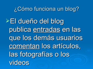 ¿Cómo funciona un blog? El dueño del blog publica  entradas  en las que los demás usuarios  comentan  los artículos, las fotografías o los videos 