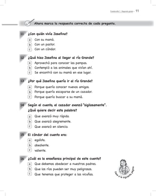 Cuadernillo 1 - Segundo grado 11
11
12
13
14
15
16
Ahora marca la respuesta correcta de cada pregunta.
¿Con quién vivía Josefina?
Con su mamá.
Con un pastor.
Con un cóndor.
¿Qué hizo Josefina al llegar al río Grande?
Aprovechó para conocer las pampas.
Contempló a los animales que vivían ahí.
Se encontró con su mamá en ese lugar.
¿Por qué Josefina quería ir al río Grande?
Porque quería conocer nuevos amigos.
Porque quería escaparse de un cazador.
Porque quería buscar a su mamá.
Según el cuento, el cazador avanzó “sigilosamente”.
¿Qué quiere decir esta palabra?
Que avanzó muy rápido.
Que avanzó alegremente.
Que avanzó en silencio.
El cóndor del cuento era:
egoísta.
obediente.
valiente.
¿Cuál es la enseñanza principal de este cuento?
Que debemos obedecer a nuestros padres.
Que los ríos pueden ser muy peligrosos.
Que tenemos que proteger a las vicuñas.
a
a
b
b
c
c
a
b
c
a
b
c
a
b
c
a
b
c
Pas
a a la siguient
epágina.
 