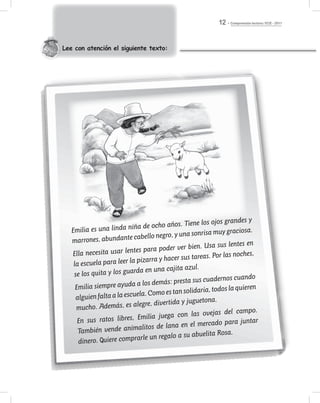 Comprensión lectora / ECE - 201112
Lee con atención el siguiente texto:
Emilia es una linda niña de ocho años. Tiene los ojos grandes y
marrones, abundante cabello negro, y una sonrisa muy graciosa.
Ella necesita usar lentes para poder ver bien. Usa sus lentes en
la escuela para leer la pizarra y hacer sus tareas. Por las noches,
se los quita y los guarda en una cajita azul.
Emilia siempre ayuda a los demás: presta sus cuadernos cuando
alguienfaltaalaescuela.Comoestansolidaria,todoslaquieren
mucho. Además, es alegre, divertida y juguetona.
En sus ratos libres, Emilia juega con las ovejas del campo.
También vende animalitos de lana en el mercado para juntar
dinero. Quiere comprarle un regalo a su abuelita Rosa.
 