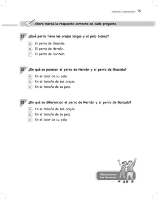 Cuadernillo 1 - Segundo grado 15
¿Qué perro tiene las orejas largas y el pelo blanco?
El perro de Graciela.
El perro de Hernán.
El perro de Gonzalo.
¿En qué se parecen el perro de Hernán y el perro de Graciela?
En el color de su pelo.
En el tamaño de sus orejas.
En el tamaño de su pelo.
¿En qué se diferencian el perro de Hernán y el perro de Gonzalo?
En el tamaño de sus orejas.
En el tamaño de su pelo.
En el color de su pelo.
a
b
c
a
b
c
21
22
23
Ahora marca la respuesta correcta de cada pregunta.
a
b
c
¡Felicitaciones!
Has terminado.
 