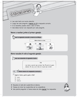 w	 Resuelve el resto del cuadernillo en silencio.
w	 Trabaja sin mirar los cuadernillos de tus compañeros.
w	 Solo podrás preguntar si tienes dudas de cómo marcar tus respuestas.
Ahora marca la respuesta correcta.
Saltar.
Correr.
Bañarse.
a
b
c
Según el texto, ¿qué le gusta a Tobi?
Ahora resuelve tú solo el segundo ejemplo.
•	 Lee cada texto con mucha atención.
•	 Luego, lee cada pregunta y marca con X la respuesta correcta.
•	 Si lo necesitas, puedes volver a leer el texto.
•	 Solo debes marcar una respuesta por cada pregunta.
Lee con atención el siguiente texto:
Marco barre su casa.
a cb
Vamos a resolver juntos el primer ejemplo.
Lee la siguiente oración y marca su dibujo.
Tobi
Luis tiene un perrito ue se llama Tobi. Al perrito le gusta
banarse. Por eso, Luis lo lleva al rio para ue se bane.
Indicaciones
Indicaciones
Esper
a.
p
p
 