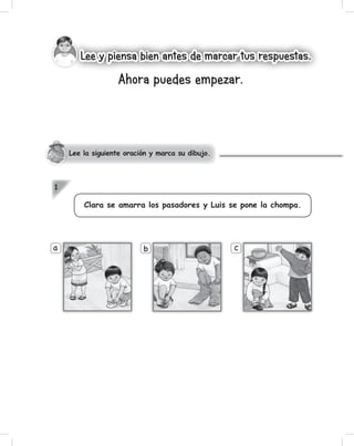 a b c
1
Lee la siguiente oración y marca su dibujo.
Ahora puedes empezar.
Lee y piensa bien antes de marcar tus respuestas.Lee y piensa bien antes de marcar tus respuestas.
Clara se amarra los pasadores y Luis se pone la chompa.
 
