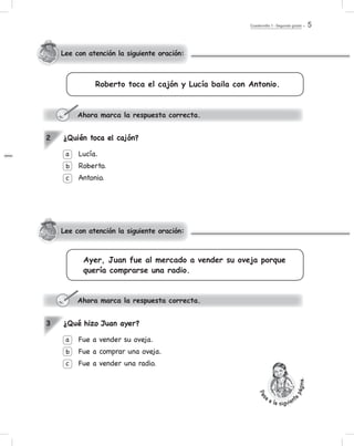Cuadernillo 1 - Segundo grado 5
Ayer, Juan fue al mercado a vender su oveja porque
quería comprarse una radio.
¿Quién toca el cajón?
Lucía.
Roberto.
Antonio.
a
b
c
2
Ahora marca la respuesta correcta.
¿Qué hizo Juan ayer?
Fue a vender su oveja.
Fue a comprar una oveja.
Fue a vender una radio.
a
b
c
3
Ahora marca la respuesta correcta.
Lee con atención la siguiente oración:
Lee con atención la siguiente oración:
Roberto toca el cajón y Lucía baila con Antonio.
Pas
a a la siguient
epágina.
 
