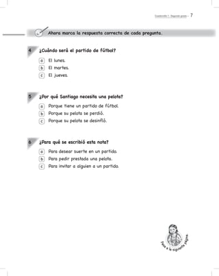 Cuadernillo 1 - Segundo grado 7
¿Cuándo será el partido de fútbol?
El lunes.
El martes.
El jueves.
¿Por qué Santiago necesita una pelota?
Porque tiene un partido de fútbol.
Porque su pelota se perdió.
Porque su pelota se desinfló.
¿Para qué se escribió esta nota?
Para desear suerte en un partido.
Para pedir prestada una pelota.
Para invitar a alguien a un partido.
a
b
c
a
b
c
a
b
c
4
5
6
Ahora marca la respuesta correcta de cada pregunta.
Pas
a a la siguient
epágina.
 