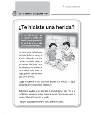 Comprensión lectora / ECE - 20118
Lee con atención el siguiente texto:
Lo primero que debes hacer
es limpiar la herida con agua
y jabón. Después, cubre la
herida con cualquier trapo que
encuentres. Este trapo debe
estar limpio para que la herida
no se infecte. Si no tienes un
trapo, puedes usar tu mano
para cubrir la herida.
Luego de cubrir la herida, presiónala durante unos minutos. Si sigue
sangrando, presiónala durante más tiempo.
Todo esto te ayudará a que detengas el sangrado por un rato. Pero si la
herida sigue sangrando, tú solo no podrás curarte. Tendrás que acudir al
médico. Tal vez él deba coser la herida.
Recuerda que debes mantener la calma en todo momento.
¿Te hiciste una herida?
Si un día sufres un
accidente y tienes una
herida que sangra mucho,
te será de gran ayuda
conocerestainformación.
 