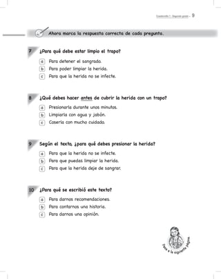 Cuadernillo 1 - Segundo grado 9
¿Para qué debe estar limpio el trapo?
Para detener el sangrado.
Para poder limpiar la herida.
Para que la herida no se infecte.
¿Qué debes hacer antes de cubrir la herida con un trapo?
Presionarla durante unos minutos.
Limpiarla con agua y jabón.
Coserla con mucho cuidado.
Según el texto, ¿para qué debes presionar la herida?
Para que la herida no se infecte.
Para que puedas limpiar la herida.
Para que la herida deje de sangrar.
¿Para qué se escribió este texto?
Para darnos recomendaciones.
Para contarnos una historia.
Para darnos una opinión.
a
b
c
a
b
c
a
b
c
a
b
c
7
8
9
10
Ahora marca la respuesta correcta de cada pregunta.
Pas
a a la siguient
epágina.
 